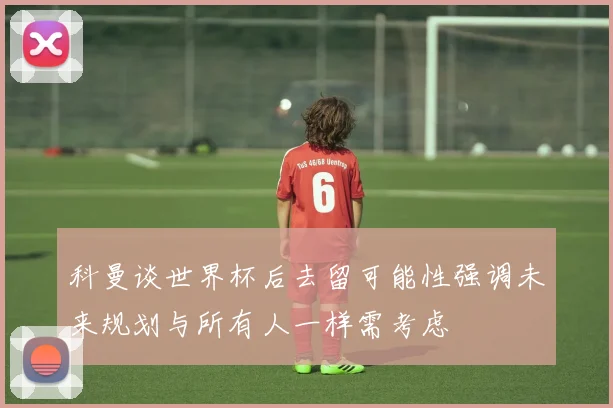 科曼谈世界杯后去留可能性强调未来规划与所有人一样需考虑