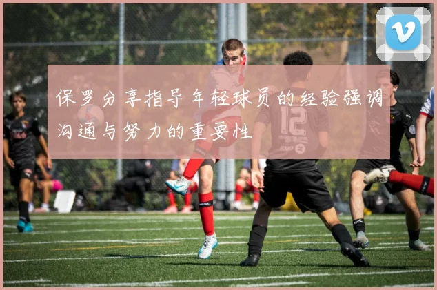 保罗分享指导年轻球员的经验强调沟通与努力的重要性