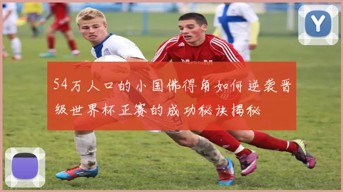 54万人口的小国佛得角如何逆袭晋级世界杯正赛的成功秘诀揭秘