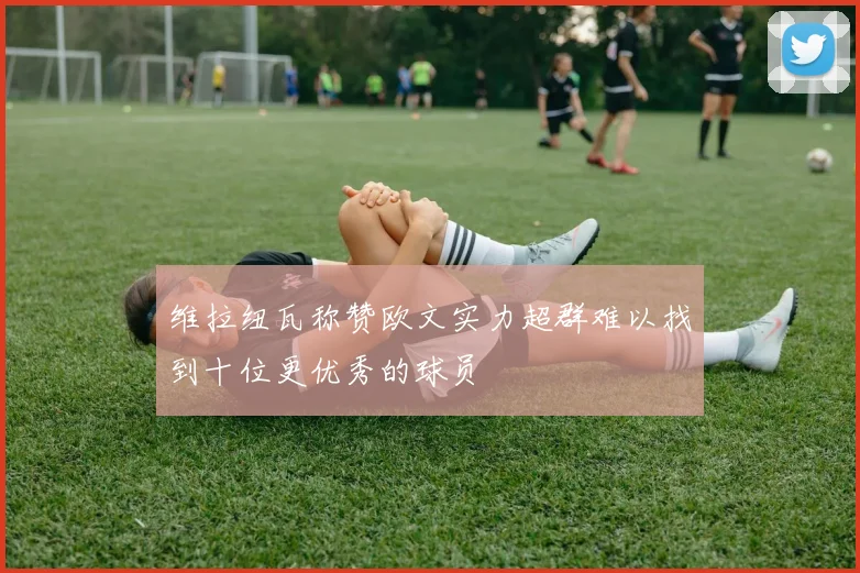 维拉纽瓦称赞欧文实力超群难以找到十位更优秀的球员