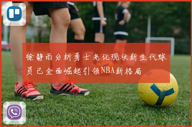 徐静雨分析勇士老化现状新生代球员已全面崛起引领NBA新格局