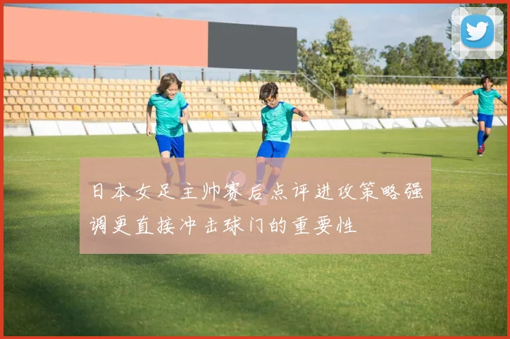 日本女足主帅赛后点评进攻策略强调更直接冲击球门的重要性