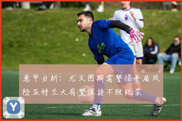 意甲分析：尤文图斯需警惕平局风险亚特兰大有望保持不败纪录