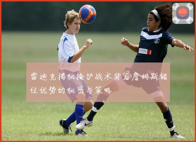 雷迪克揭秘掩护战术背后詹姆斯错位优势的秘密与策略