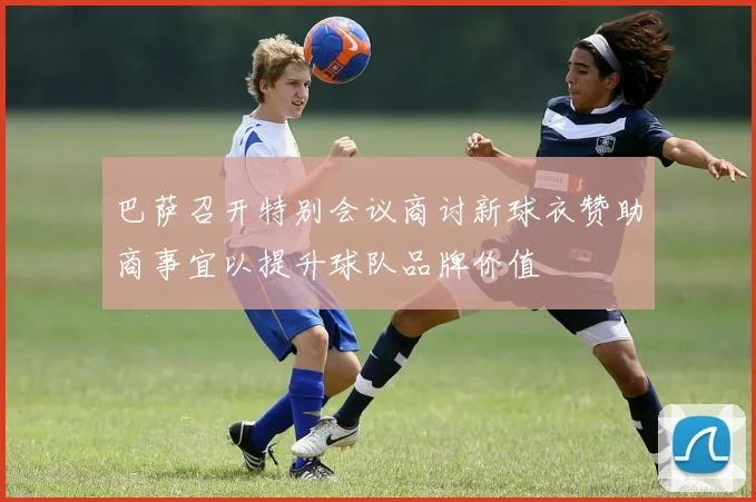巴萨召开特别会议商讨新球衣赞助商事宜以提升球队品牌价值