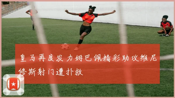 皇马再度发力姆巴佩精彩助攻维尼修斯射门遭扑救