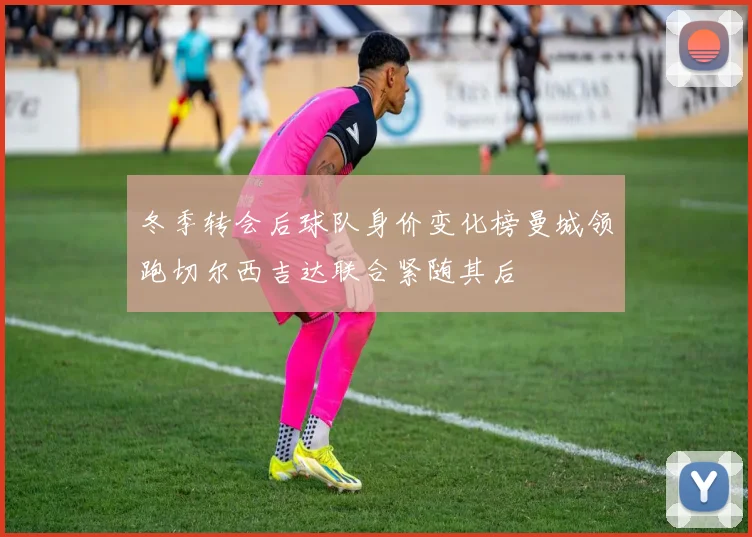 冬季转会后球队身价变化榜曼城领跑切尔西吉达联合紧随其后