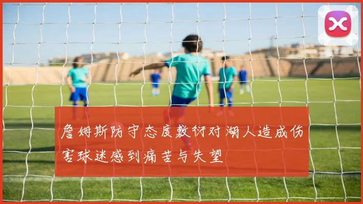 詹姆斯防守态度敷衍对湖人造成伤害球迷感到痛苦与失望