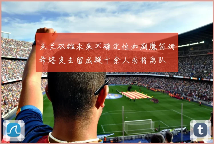 米兰双雄未来不确定性加剧魔笛姆希塔良去留成疑十余人或将离队
