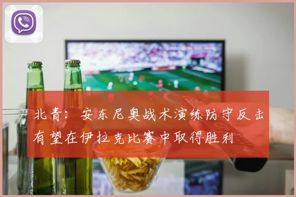 北青：安东尼奥战术演练防守反击有望在伊拉克比赛中取得胜利