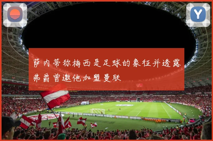 萨内蒂称梅西是足球的象征并透露弗爵曾邀他加盟曼联