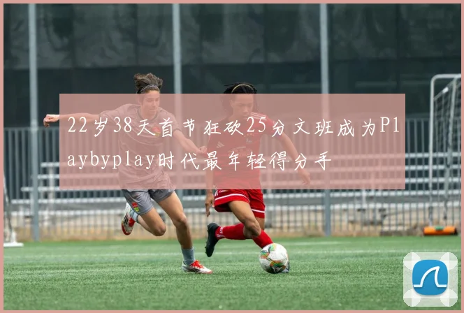 22岁38天首节狂砍25分文班成为Playbyplay时代最年轻得分手