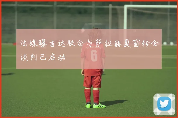 法媒曝吉达联合与萨拉赫夏窗转会谈判已启动