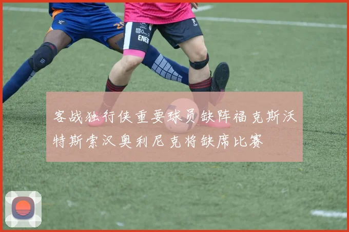 客战独行侠重要球员缺阵福克斯沃特斯索汉奥利尼克将缺席比赛
