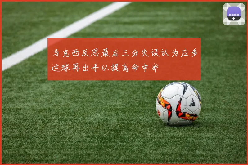 马克西反思最后三分失误认为应多运球再出手以提高命中率