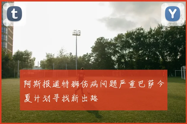 阿斯报道特狮伤病问题严重巴萨今夏计划寻找新出路