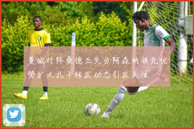 曼城对阵桑德兰失分阿森纳领先优势扩大扎卡转发动态引发关注