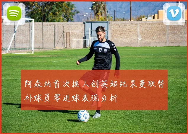 阿森纳首次换人创英超纪录曼联替补球员零进球表现分析