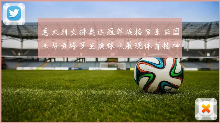 意大利女排奥运冠军埃格努亲临国米与劳塔罗互换球衣展现体育精神
