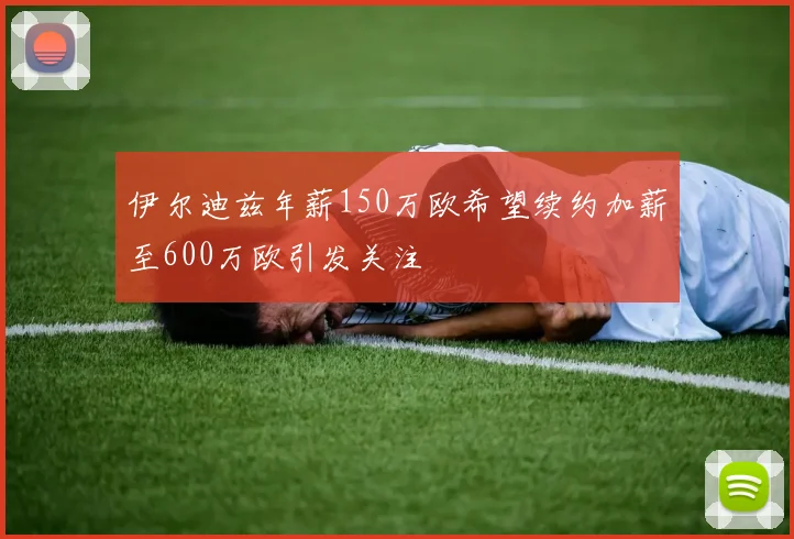 伊尔迪兹年薪150万欧希望续约加薪至600万欧引发关注