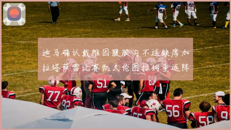 迪马确认戴维因腹股沟不适缺席加拉塔萨雷比赛凯夫伦图拉姆重返阵容