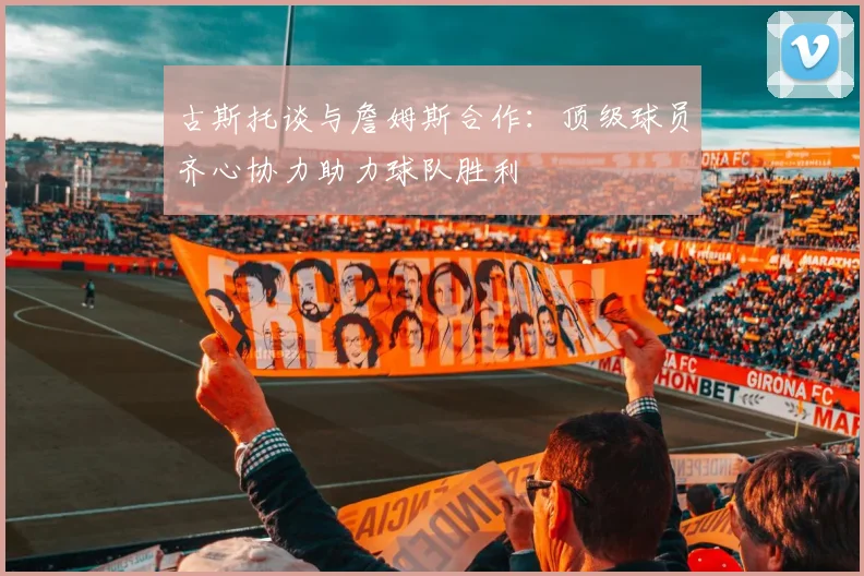 古斯托谈与詹姆斯合作：顶级球员齐心协力助力球队胜利