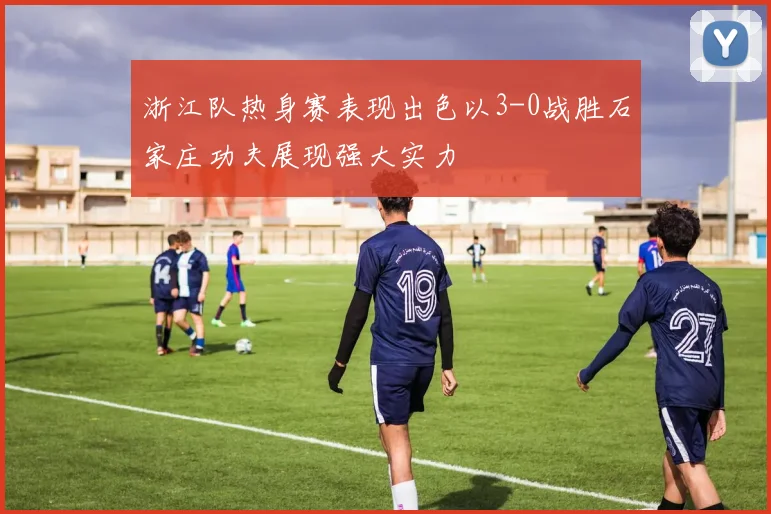 浙江队热身赛表现出色以3-0战胜石家庄功夫展现强大实力
